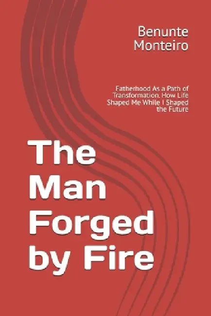 The Man Forged by Fie: Fatherhood As a Path of Transformation. How Life Shaped Me While I Shaped the Future by Benunte Monteiro