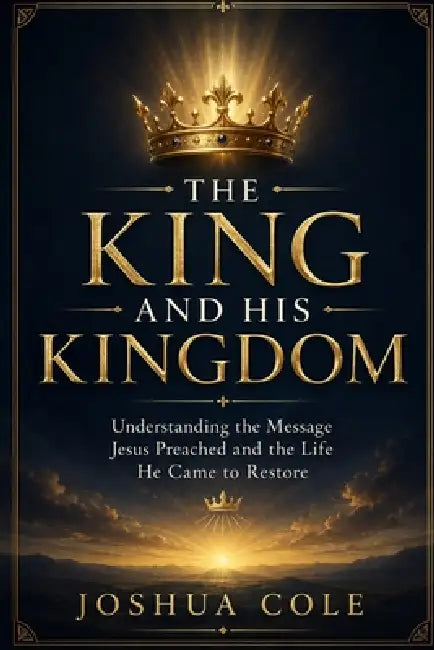 The King and His Kingdom: Understanding the Message Jesus Preached and the Life He Came to Restore by Joshua Cole