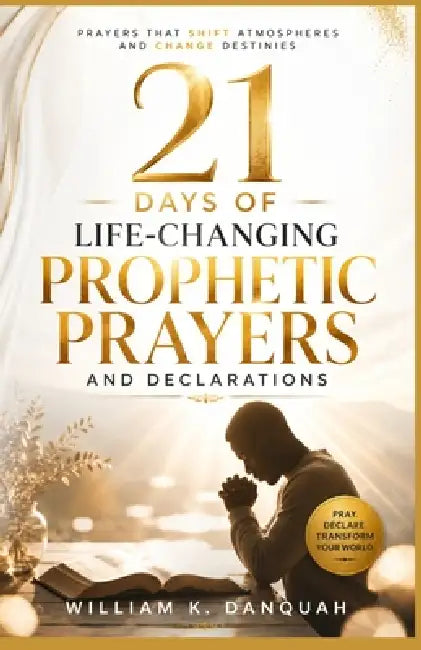 21 Days of Life-Changing Prophetic Prayers and Declarations: Prayers that Shift Atmospheres and Change Destinies by William K. Danquah