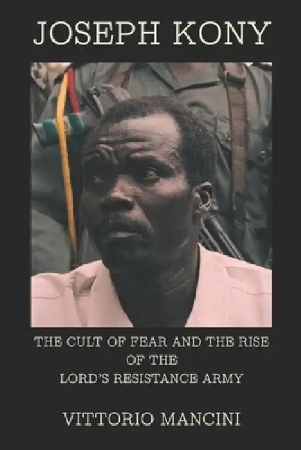Joseph Kony: The Cult of Fear and the Rise of the Lord's Resistance Army by Vittorio Mancini