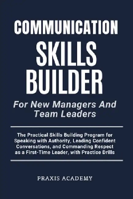 Communication Skills Builder For New Managers And Team Leaders: The Practical Skills Building Program for Speaking with Authority, Leading Confident C by Praxis Academy