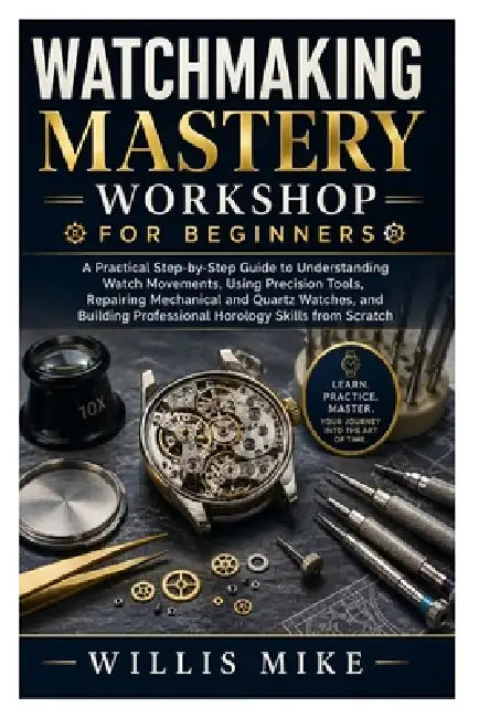 Watchmaking Mastery Workshop for Beginners: A Practical Step-by-Step Guide to Understanding Watch Movements, Using Precision Tools, Repairing Mechanic by Willis Mike
