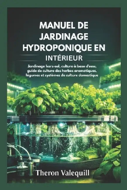 Manuel de Jardinage Hydroponique En Intérieur: Jardinage hors-sol, culture à base d'eau, guide de culture des herbes aromatiques, légumes et systèmes by Theron Valequill
