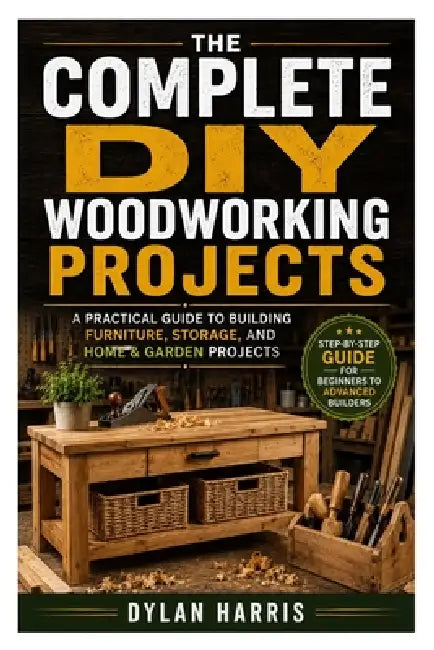 The Complete DIY Woodworking Projects: A Practical Guide to Building Furniture, Storage, and Home & Garden Projects by Dylan Harris