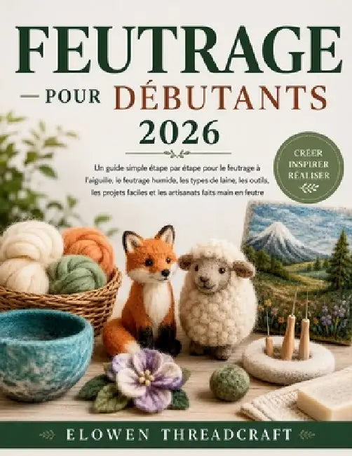 Feutrage Pour Débutants 2026: Un guide simple étape par étape pour le feutrage à l'aiguille, le feutrage humide, les types de laine, les outils, les p by Elowen Threadcraft