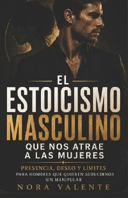 El estoicismo masculino que nos atrae a las mujeres: Presencia, deseo y límites para hombres que quieren seducirnos sin manipular by Nora Valente