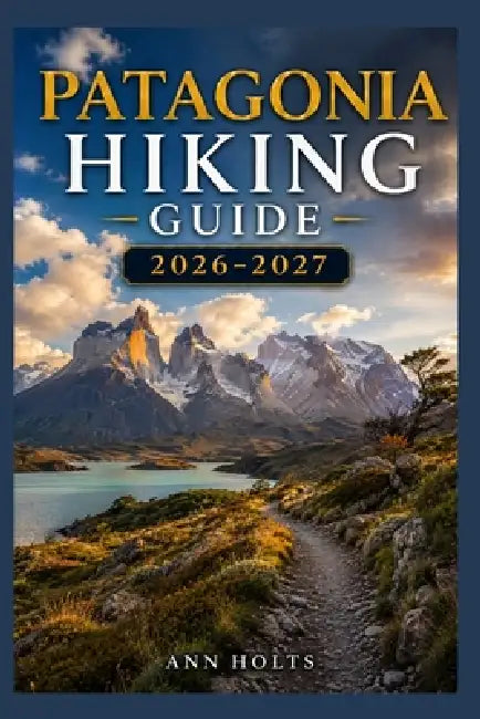Patagonia Hiking Guide 2026-2027: Best Trails, Beginner and Solo Hike Tips, Waterfalls, Scenic Routes, and Itineraries by Ann Holts