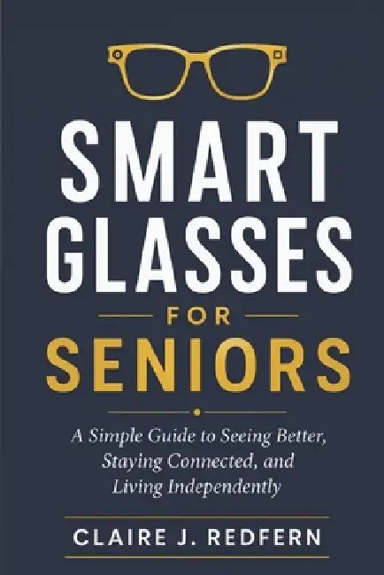 Smart Glasses for Seniors: A Simple Guide to Seeing Better, Staying Connected, and Living Independently by Claire J. Redfern