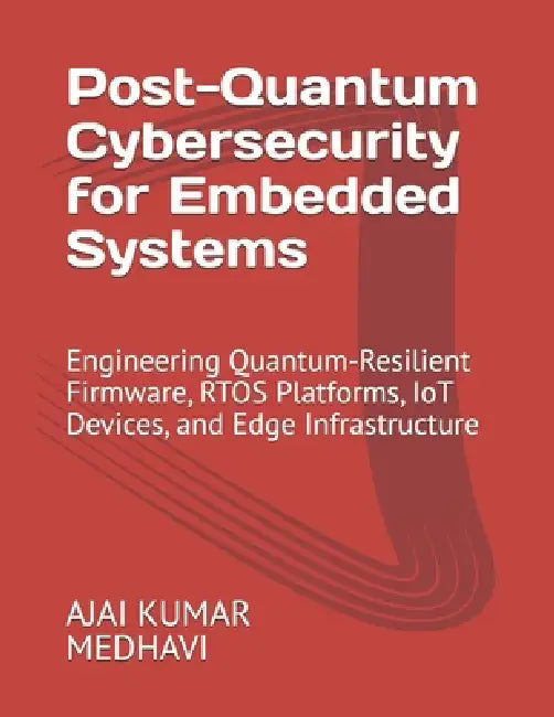 Post-Quantum Cybersecurity for Embedded Systems: Engineering Quantum-Resilient Firmware, RTOS Platforms, IoT Devices, and Edge Infrastructure by Ajai Kumar Medhavi