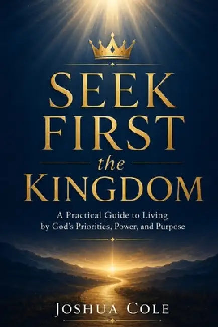 Seek First the Kingdom: A Practical Guide to Living by God's Priorities, Power, and Purpose by Joshua Cole