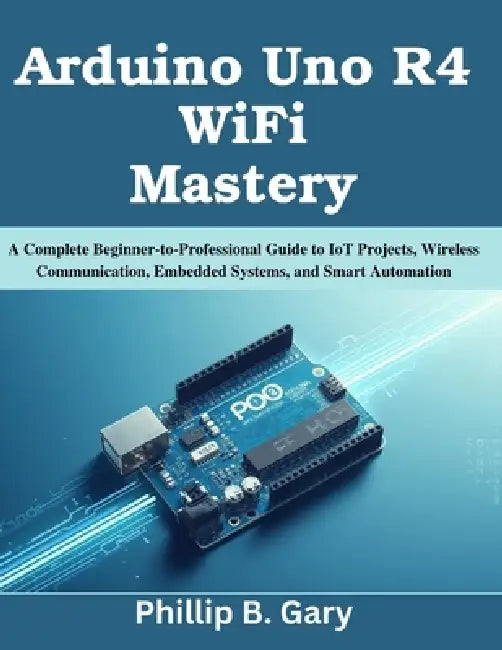 Arduino Uno R4 WiFi Mastery: A Complete Beginner-to-Professional Guide to IoT Projects, Wireless Communication, Embedded Systems, and Smart Automation by Phillip B. Gary