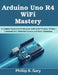 Arduino Uno R4 WiFi Mastery: A Complete Beginner-to-Professional Guide to IoT Projects, Wireless Communication, Embedded Systems, and Smart Automation by Phillip B. Gary