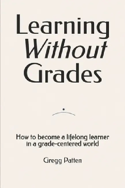 Learning Without Grades: How to become a lifelong learner in a grade-centered world by Gregg Patten