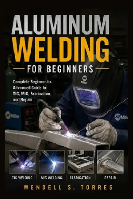 Aluminum Welding for Beginners: Complete Beginner-to-Advanced Guide to TIG, MIG, Fabrication, and Repair by Wendell S. Torres