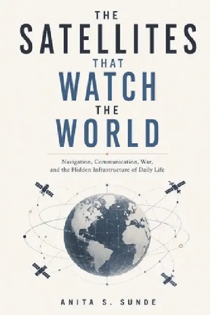 The Satellites That Watch the World: Navigation, Communication, War, and the Hidden Infrastructure of Daily Life by Anita S. Sunde