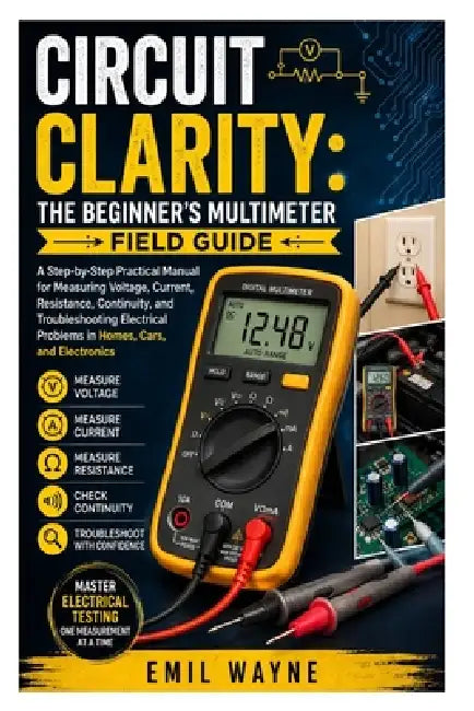 Circuit Clarity: The Beginner's Multimeter Field Guide: A Step-by-Step Practical Manual for Measuring Voltage, Current, Resistance, Continuity, and Tr by Emil Wayne