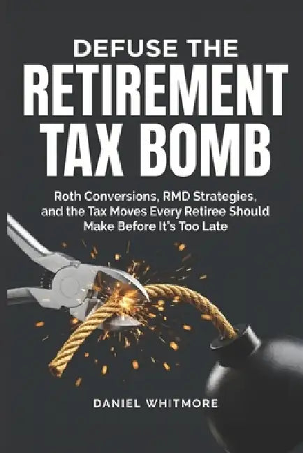 Defuse the Retirement Tax Bomb: Roth Conversions, RMD Strategies, and the Tax Moves Every Retiree Should Make Before It's Too Late by Daniel Whitmore