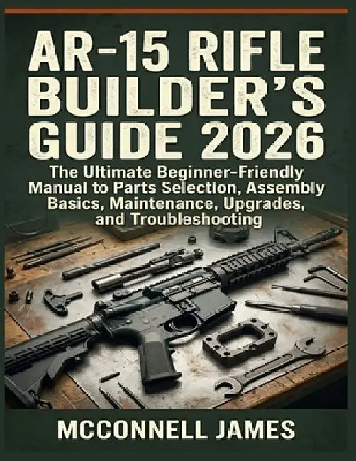 Ar-15 Rifle Builder's Guide 2026: The Ultimate Beginner-Friendly Manual to Parts Selection, Assembly Basics, Maintenance, Upgrades, and Troubleshootin by McConnell James