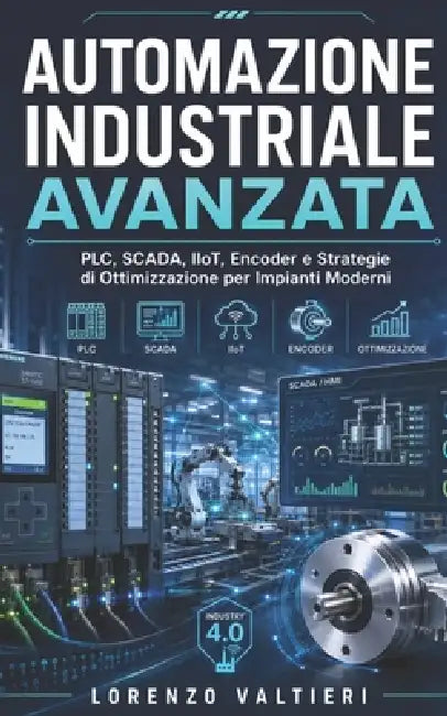 Automazione Industriale Avanzata: PLC, SCADA, IIoT, Encoder e Strategie di Ottimizzazione per Impianti Moderni by Lorenzo Valtieri