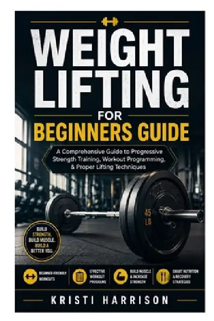 Weight Lifting for Beginners Guide: A Comprehensive Guide to Progressive Strength Training, Workout Programming, & Proper Lifting Techniques by Kristi Harrison