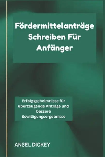Fördermittelanträge Schreiben Für Anfänger: Erfolgsgeheimnisse für überzeugende Anträge und bessere Bewilligungsergebnisse by Ansel Dickey