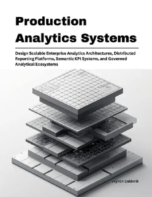 Production Analytics Systems: Design Scalable Enterprise Analytics Architectures, Distributed Reporting Platforms, Semantic KPI Systems, and Governed by Veyron Calderik