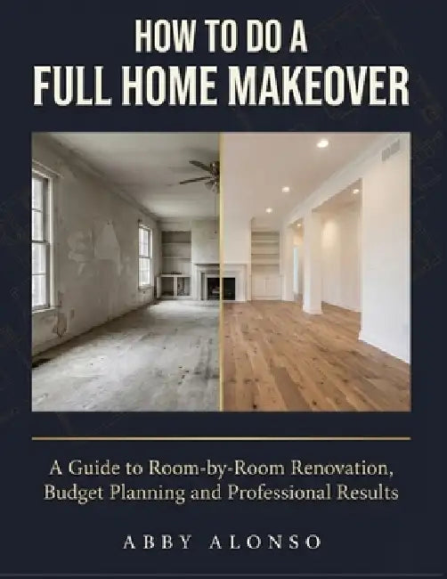 How To Do A Full Home Makeover: A Guide to Room-by-Room Renovation, Budget Planning and Professional Results by Abby Alonso