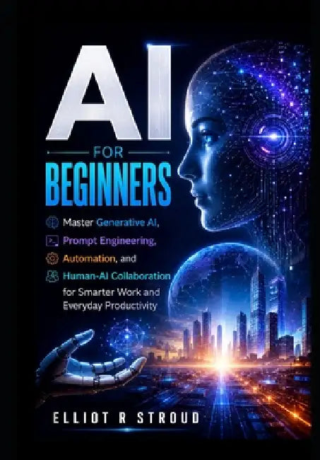 AI for Beginners: Master Generative AI, Prompt Engineering, Automation, and Human-AI Collaboration for Smarter Work and Everyday Productivity. by Elliot R. Stroud