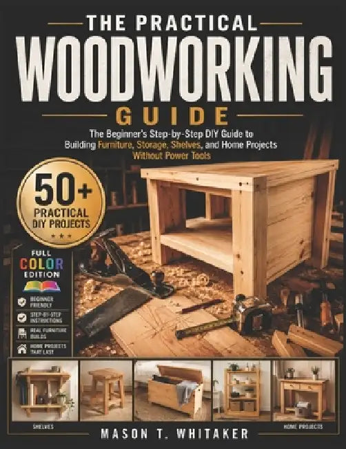 The Practical Woodworking Guide: The Beginner's Step-by-Step DIY Guide to Building Furniture, Storage, Shelves, and Home Projects Without Power Tools by Mason T. Whitaker
