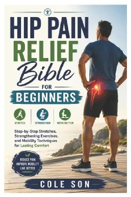 Hip Pain Relief Bible for beginners: Step-by-Step Stretches, Strengthening Exercises, and Mobility Techniques for Lasting Comfort by Cole Son