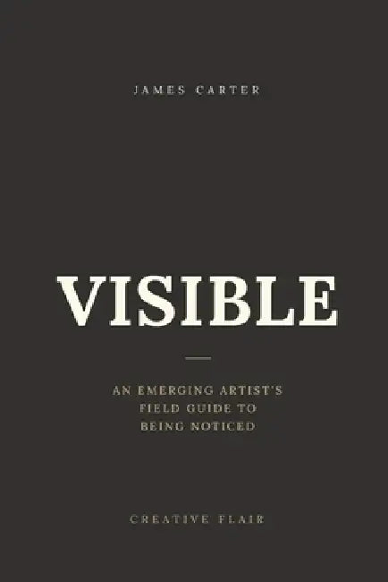 Visible: An Emerging Artist's Field Guide to Being Noticed by James Carter