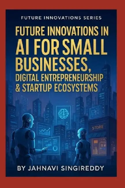 Future Innovations in AI for Small Businesses, Digital Entrepreneurship & Startup Ecosystems: 225 Future-Business Mastery Innovations by Jahnavi Singireddy