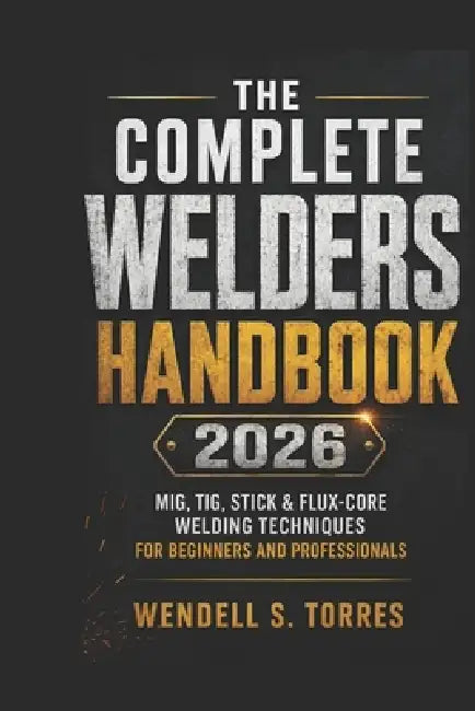 The Complete Welders Handbook 2026: MIG, TIG, Stick & Flux-Core Welding Techniques for Beginners and Professionals by Wendell S. Torres