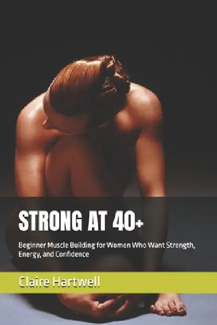 Strong at 40+: Beginner Muscle Building for Women Who Want Strength, Energy, and Confidence by Claire Hartwell