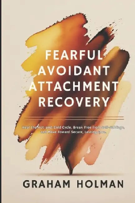 Fearful Avoidant Attachment Recovery: Heal the Hot-and-Cold Cycle, Break Free from Self-Sabotage, and Move Toward Secure, Lasting Love by Graham Holman