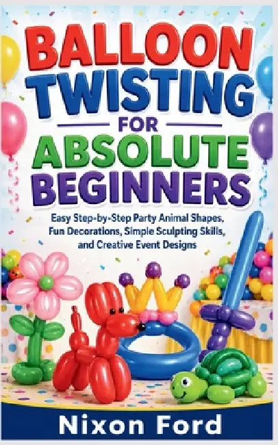 Balloon Twisting for Absolute Beginners: Easy Step-by-Step Party Animal Shapes, Fun Decorations, Simple Sculpting Skills, and Creative Event Designs by Nixon Ford