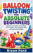 Balloon Twisting for Absolute Beginners: Easy Step-by-Step Party Animal Shapes, Fun Decorations, Simple Sculpting Skills, and Creative Event Designs by Nixon Ford