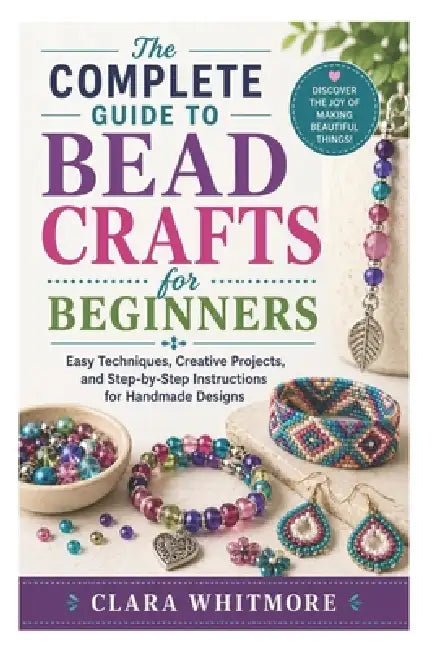 The Complete Guide to Bead Crafts for Beginners: Easy Techniques, Creative Projects, and Step-by-Step Instructions for Handmade Designs by Clara Whitmore