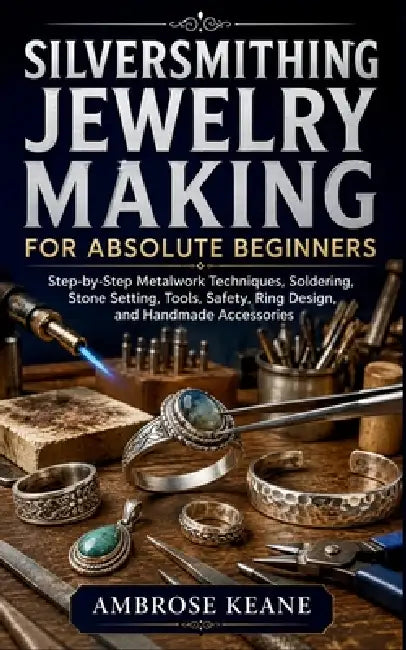 Silversmithing Jewelry Making for Absolute Beginners: Step-by-Step Metalwork Techniques, Soldering, Stone Setting, Tools, Safety, Ring Design, and Han by Ambrose Keane