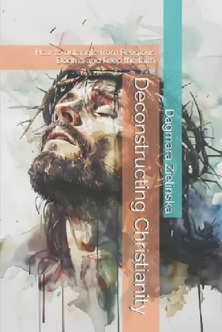 Deconstructing Christianity: How to Untangle from Religious Dogma and Keep the Faith by Dagmara Maria Zielinska