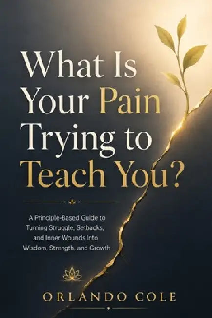 What Is Your Pain Trying to Teach You?: A Principle-Based Guide to Turning Struggle, Setbacks, and Inner Wounds Into Wisdom, Strength, and Growth by Orlando Cole