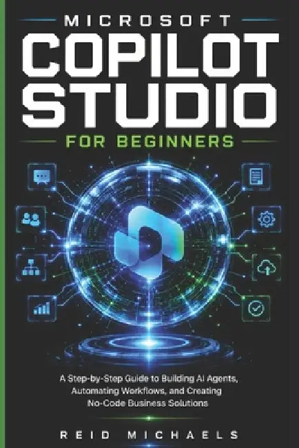 Microsoft Copilot Studio for Beginners: A Step-by-Step Guide to Building AI Agents, Automating Workflows, and Creating No-Code Business Solutions by Reid Michaels