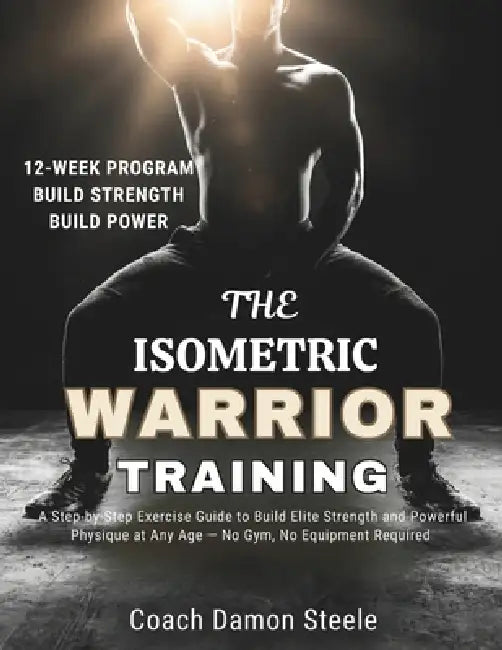 The Isometric Warrior Training: A Step-by-Step Exercise Guide to Build Elite Strength and Powerful Physique at Any Age - No Gym, No Equipment Required by Damon Steele