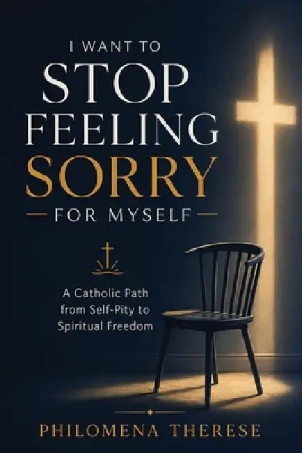 I Want to Stop Feeling Sorry for Myself: A Catholic Path from Self-Pity to Spiritual Freedom by Philomena Therese