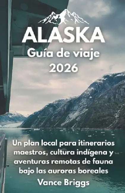 Alaska Guía de viaje 2026: Un plan local para itinerarios maestros, cultura indígena y aventuras remotas de fauna bajo las auroras boreales (Spanish E by Vance Briggs
