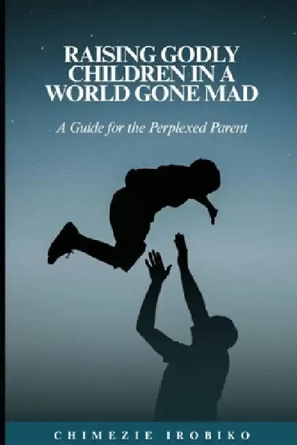 Raising Godly Children in a World Gone Mad: A Guide for the Perplexed Parent by Chimezie Irobiko