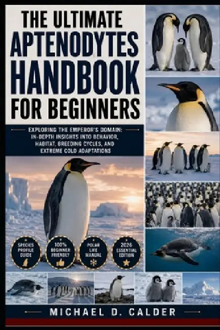 The Ultimate Aptenodytes Handbook for Beginners: Exploring the Emperor's Domain: In-Depth Insights into Behavior, Habitat, Breeding Cycles, and Extrem by Michael D. Calder