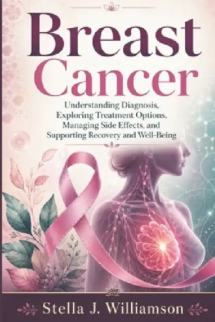 Breast Cancer: Understanding Diagnosis, Exploring Treatment Options, Managing Side Effects, and Supporting Recovery and Well-Being by Stella J. Williamson