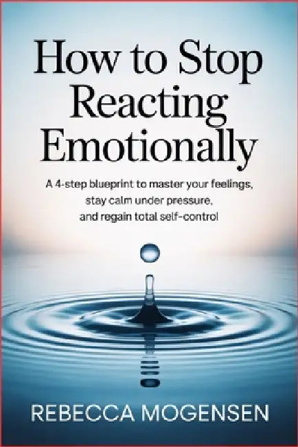 How to Stop Reacting Emotionally: A 4-Step Blueprint to Master Your Feelings, Stay Calm Under Pressure, and Regain Total Self-Control by Rebecca Mogensen