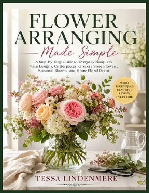 Flower Arranging Made Simple: A Step-by-Step Guide to Everyday Bouquets, Vase Designs, Centerpieces, Grocery Store Flowers, Seasonal Blooms, and Home by Tessa Lindenmere